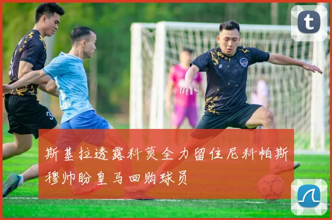 斯基拉透露科莫全力留住尼科帕斯穆帅盼皇马回购球员