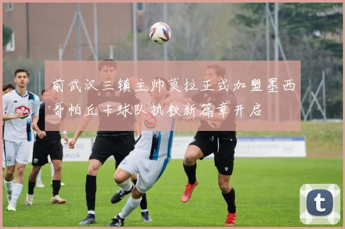 前武汉三镇主帅莫拉正式加盟墨西哥帕丘卡球队执教新篇章开启