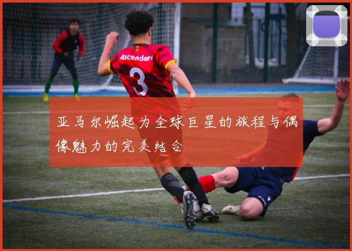 亚马尔崛起为全球巨星的旅程与偶像魅力的完美结合