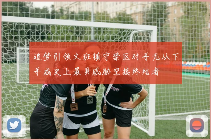 追梦引领文班镇守禁区对手无从下手成史上最具威胁空接终结者