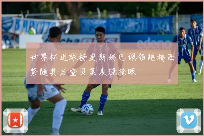 世界杯进球榜更新姆巴佩领跑梅西紧随其后登贝莱表现抢眼