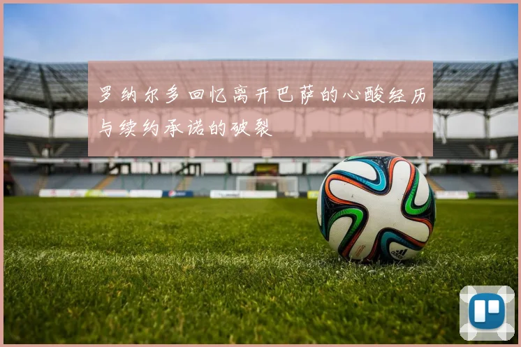 罗纳尔多回忆离开巴萨的心酸经历与续约承诺的破裂