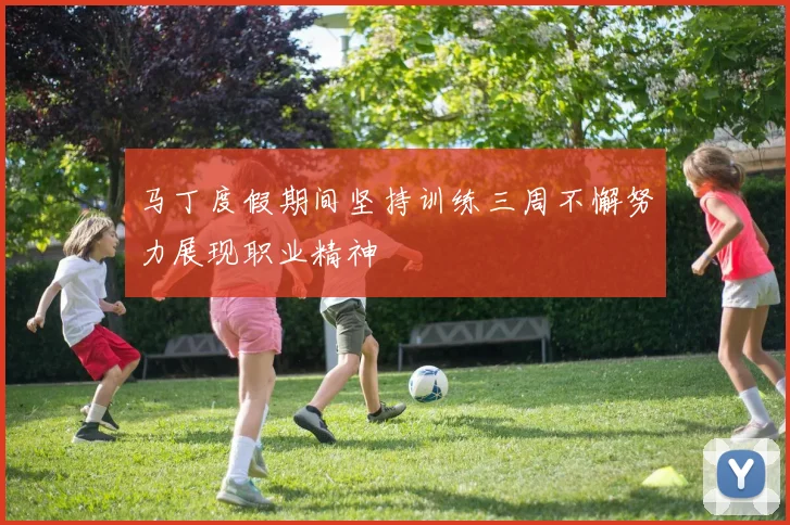 马丁度假期间坚持训练三周不懈努力展现职业精神