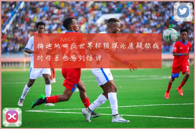 梅迪纳回应世界杯阴谋论质疑称我对母亲也感到惊讶