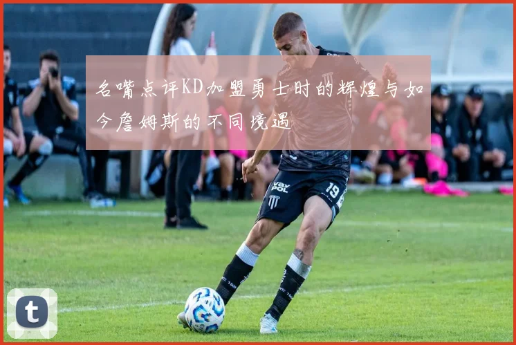 名嘴点评KD加盟勇士时的辉煌与如今詹姆斯的不同境遇