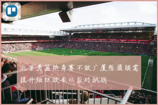 北京男篮热身赛不敌广厦陈盈骏需提升组织效率以应对挑战