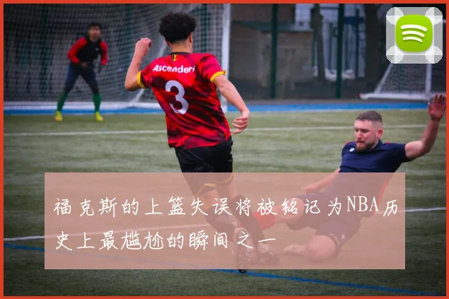 福克斯的上篮失误将被铭记为NBA历史上最尴尬的瞬间之一