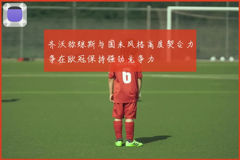 齐沃称琼斯与国米风格高度契合力争在欧冠保持强劲竞争力