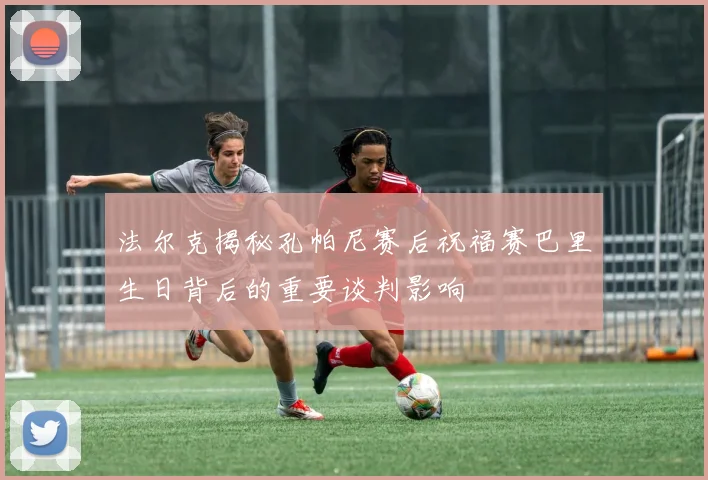 法尔克揭秘孔帕尼赛后祝福赛巴里生日背后的重要谈判影响