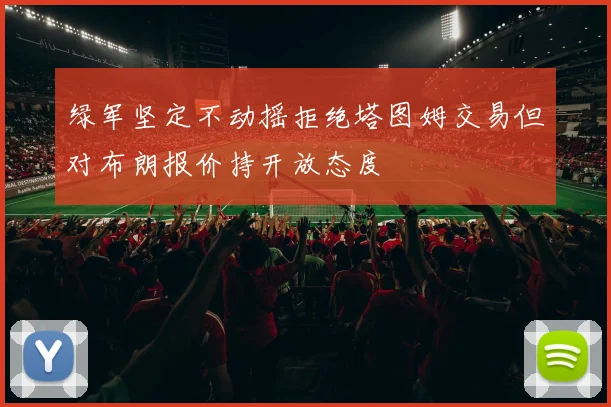 绿军坚定不动摇拒绝塔图姆交易但对布朗报价持开放态度