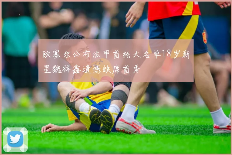 欧塞尔公布法甲首轮大名单18岁新星魏祥鑫遗憾缺席首秀