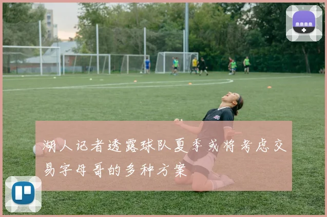 湖人记者透露球队夏季或将考虑交易字母哥的多种方案
