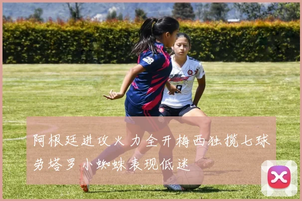 阿根廷进攻火力全开梅西独揽七球劳塔罗小蜘蛛表现低迷