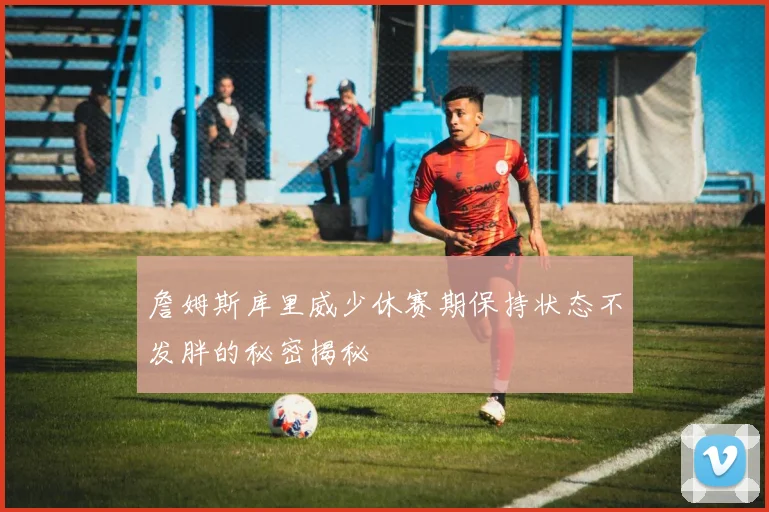 詹姆斯库里威少休赛期保持状态不发胖的秘密揭秘