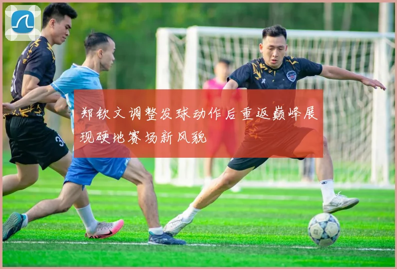 郑钦文调整发球动作后重返巅峰展现硬地赛场新风貌