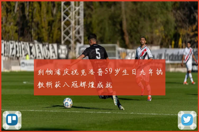 利物浦庆祝克洛普59岁生日九年执教斩获八冠辉煌成就