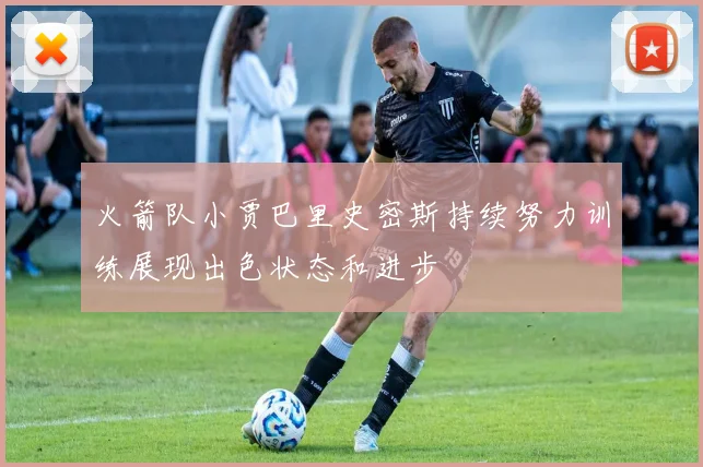 火箭队小贾巴里史密斯持续努力训练展现出色状态和进步