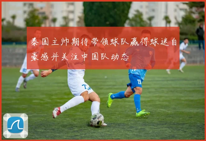 泰国主帅期待带领球队赢得球迷自豪感并关注中国队动态