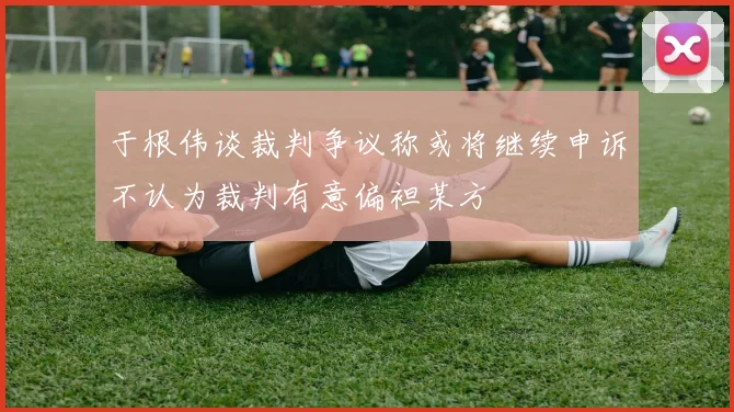 于根伟谈裁判争议称或将继续申诉不认为裁判有意偏袒某方
