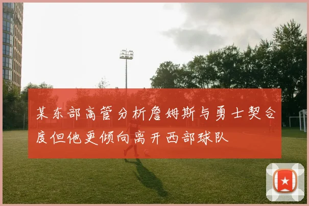 某东部高管分析詹姆斯与勇士契合度但他更倾向离开西部球队