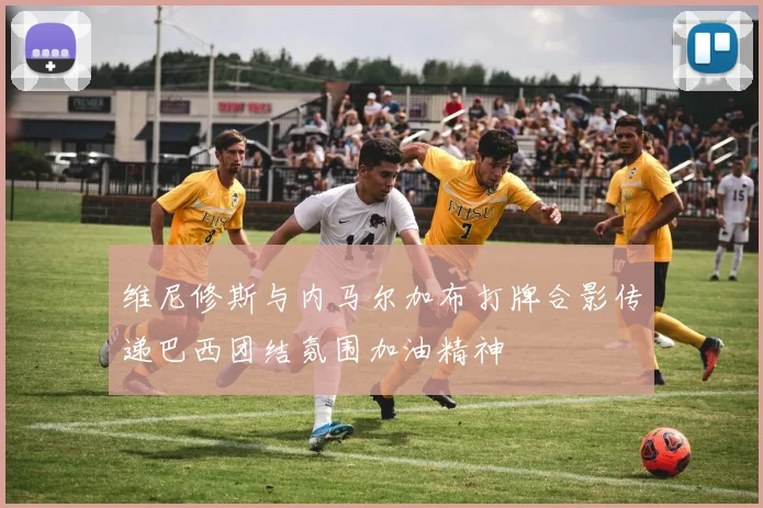 维尼修斯与内马尔加布打牌合影传递巴西团结氛围加油精神