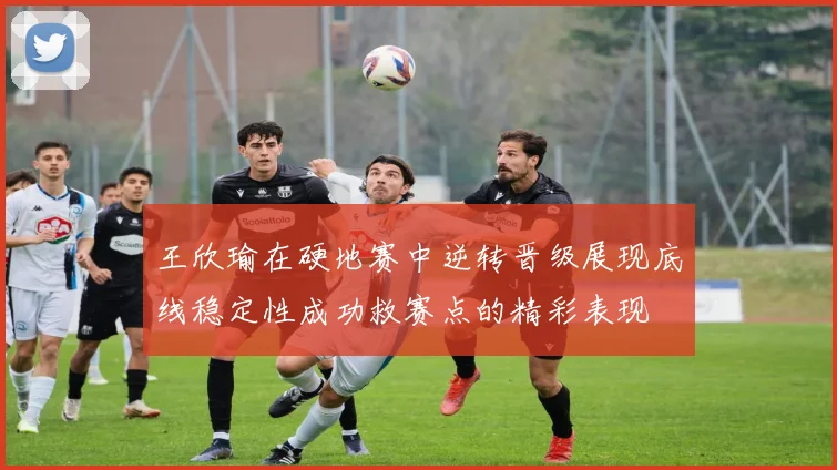 王欣瑜在硬地赛中逆转晋级展现底线稳定性成功救赛点的精彩表现