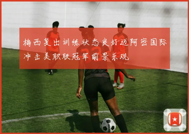 梅西复出训练状态良好迈阿密国际冲击美职联冠军前景乐观