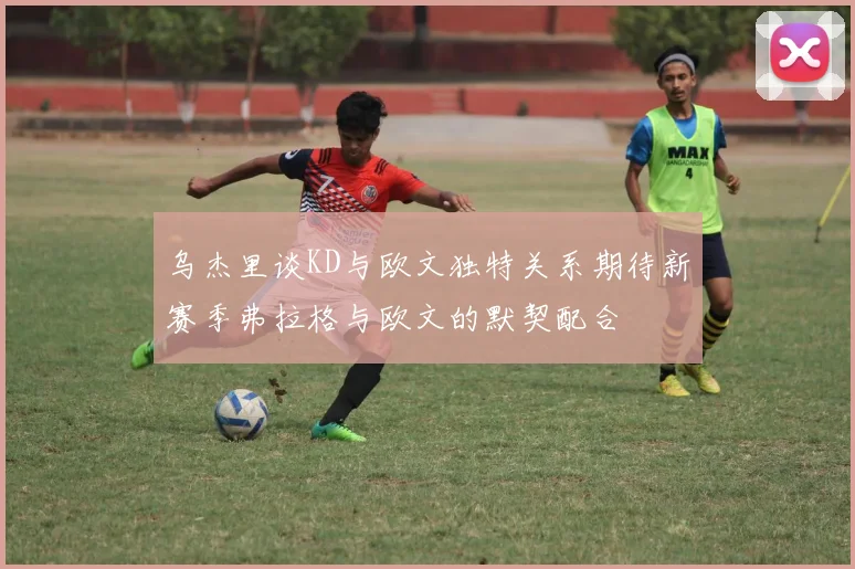 乌杰里谈KD与欧文独特关系期待新赛季弗拉格与欧文的默契配合
