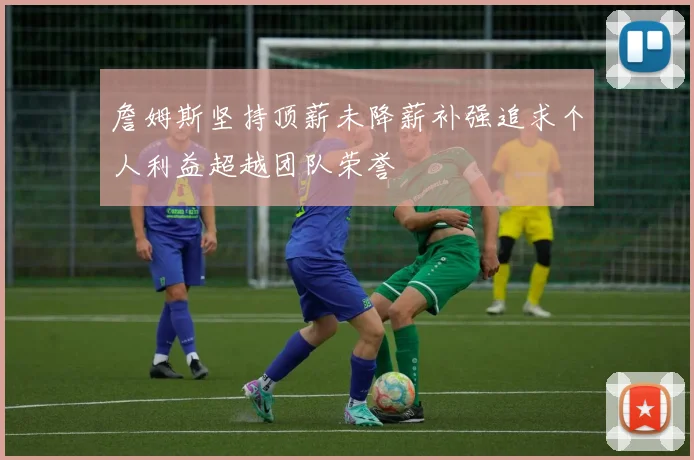 詹姆斯坚持顶薪未降薪补强追求个人利益超越团队荣誉