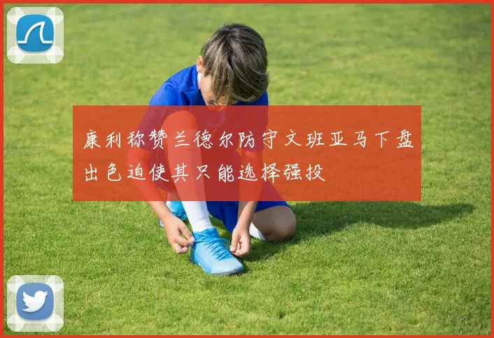 康利称赞兰德尔防守文班亚马下盘出色迫使其只能选择强投