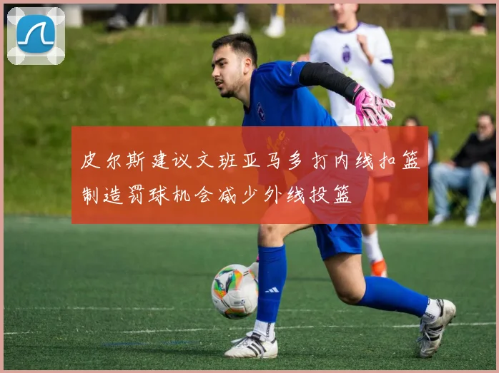 皮尔斯建议文班亚马多打内线扣篮制造罚球机会减少外线投篮