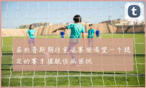 菲利普斯期待重返赛场渴望一个稳定的赛季摆脱伤病困扰