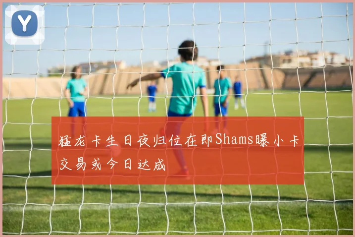 猛龙卡生日夜归位在即Shams曝小卡交易或今日达成