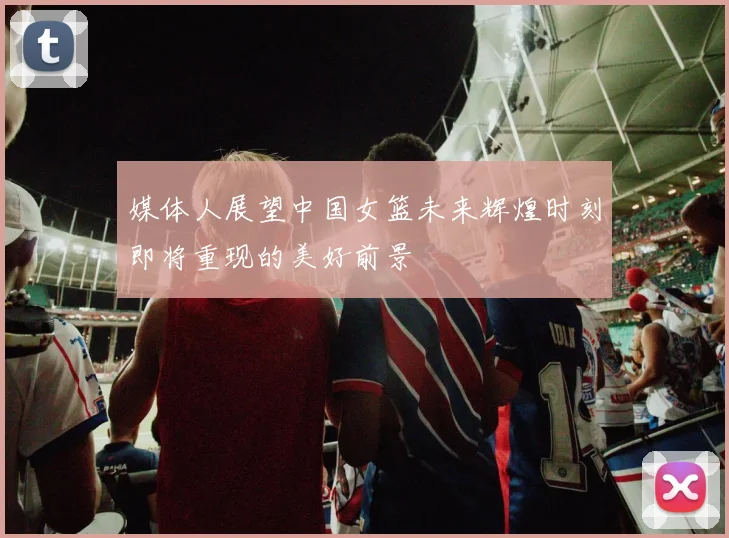 媒体人展望中国女篮未来辉煌时刻即将重现的美好前景