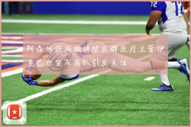 阿森纳伤病潮持续发酵医疗主管伊克巴尔宣布离队引发关注