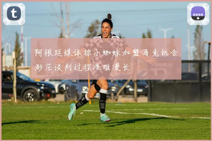 阿根廷媒体称小蜘蛛加盟马竞机会渺茫谈判过程艰难漫长